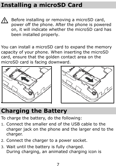  7 Installing a microSD Card   Before installing or removing a microSD card, power off the phone. After the phone is powered on, it will indicate whether the microSD card has been installed properly.  You can install a microSD card to expand the memory capacity of your phone. When inserting the microSD card, ensure that the golden contact area on the microSD card is facing downward.  Charging the Battery To charge the battery, do the following: 1. Connect the smaller end of the USB cable to the charger jack on the phone and the larger end to the charger.   2. Connect the charger to a power socket. 3. Wait until the battery is fully charged. During charging, an animated charging icon is 