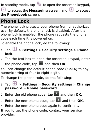  10 In standby mode, tap    to open the onscreen keypad,   to access the Messaging screen, and    to access the Phonebook screen. Phone Lock The phone lock protects your phone from unauthorized use. By default, the phone lock is disabled. After the phone lock is enabled, the phone requests the phone code each time it is powered on. To enable the phone lock, do the following: 1. Tap    &gt; Settings &gt; Security settings &gt; Phone lock. 2. Tap the text box to open the onscreen keypad, enter the phone code, tap    and then OK. You can change the default phone code (1234) to any numeric string of four to eight digits. To change the phone code, do the following: 1. Tap    &gt; Settings &gt; Security settings &gt; Change password &gt; Phone password. 2. Enter the old phone code, tap    and then OK. 3. Enter the new phone code, tap    and then OK. 4. Enter the new phone code again to confirm it.   If you forget the phone code, contact your service provider. 