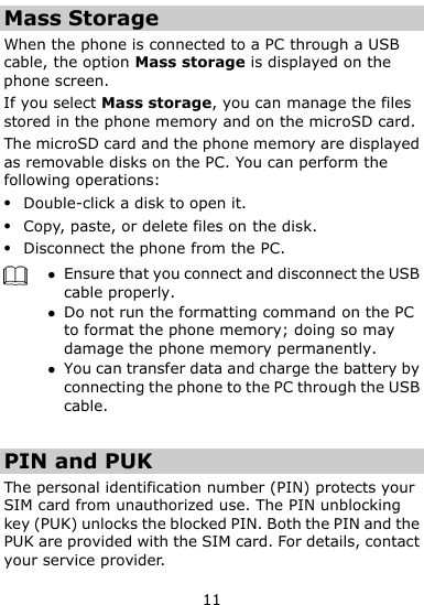  11 Mass Storage When the phone is connected to a PC through a USB cable, the option Mass storage is displayed on the phone screen. If you select Mass storage, you can manage the files stored in the phone memory and on the microSD card. The microSD card and the phone memory are displayed as removable disks on the PC. You can perform the following operations:  Double-click a disk to open it.  Copy, paste, or delete files on the disk.  Disconnect the phone from the PC.   Ensure that you connect and disconnect the USB cable properly.  Do not run the formatting command on the PC to format the phone memory; doing so may damage the phone memory permanently.  You can transfer data and charge the battery by connecting the phone to the PC through the USB cable.    PIN and PUK   The personal identification number (PIN) protects your SIM card from unauthorized use. The PIN unblocking key (PUK) unlocks the blocked PIN. Both the PIN and the PUK are provided with the SIM card. For details, contact your service provider. 