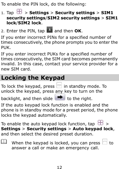  12 To enable the PIN lock, do the following: 1. Tap  &gt; Settings &gt; Security settings &gt; SIM1 security settings/SIM2 security settings &gt; SIM1 lock/SIM2 lock. 2. Enter the PIN, tap    and then OK. If you enter incorrect PINs for a specified number of times consecutively, the phone prompts you to enter the PUK. If you enter incorrect PUKs for a specified number of times consecutively, the SIM card becomes permanently invalid. In this case, contact your service provider for a new SIM card. Locking the Keypad To lock the keypad, press   in standby mode. To unlock the keypad, press any key to turn on the backlight, and then slide    to the right. If the auto keypad lock function is enabled and the phone is in standby mode for a preset period, the phone locks the keypad automatically.   To enable the auto keypad lock function, tap  &gt; Settings &gt; Security settings &gt; Auto keypad lock, and then select the desired preset duration.  When the keypad is locked, you can press    to answer a call or make an emergency call.  