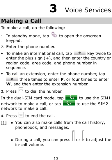  13 3  Voice Services Making a Call To make a call, do the following: 1. In standby mode, tap    to open the onscreen keypad. 2. Enter the phone number.  To make an international call, tap    key twice to enter the plus sign (+), and then enter the country or region code, area code, and phone number in sequence.  To call an extension, enter the phone number, tap   three times to enter P, or four times to enter W, and then enter the extension number. 3. Press    to dial the number. In the dual-SIM card mode, tap    to use the SIM1 network to make a call, or tap    to use the SIM2 network to make a call. 4. Press   to end the call.   You can also make calls from the call history, phonebook, and messages.  During a call, you can press    or    to adjust the in-call volume.  