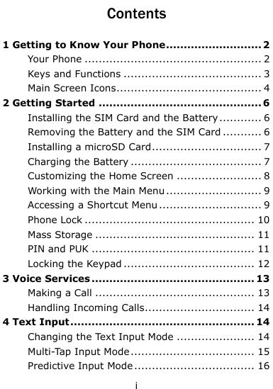  i Contents 1 Getting to Know Your Phone ........................... 2 Your Phone .................................................. 2 Keys and Functions ....................................... 3 Main Screen Icons ......................................... 4 2 Getting Started .............................................. 6 Installing the SIM Card and the Battery ............ 6 Removing the Battery and the SIM Card ........... 6 Installing a microSD Card ............................... 7 Charging the Battery ..................................... 7 Customizing the Home Screen ........................ 8 Working with the Main Menu ........................... 9 Accessing a Shortcut Menu ............................. 9 Phone Lock ................................................ 10 Mass Storage ............................................. 11 PIN and PUK .............................................. 11 Locking the Keypad ..................................... 12 3 Voice Services .............................................. 13 Making a Call ............................................. 13 Handling Incoming Calls ............................... 14 4 Text Input .................................................... 14 Changing the Text Input Mode ...................... 14 Multi-Tap Input Mode ................................... 15 Predictive Input Mode .................................. 16 