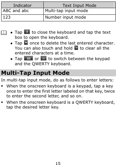  15 Indicator Text Input Mode ABC and abc Multi-tap input mode 123 Number input mode    Tap    to close the keyboard and tap the text box to open the keyboard.  Tap    once to delete the last entered character. You can also touch and hold    to clear all the entered characters at a time.  Tap    or   to switch between the keypad and the QWERTY keyboard.   Multi-Tap Input Mode In multi-tap input mode, do as follows to enter letters:  When the onscreen keyboard is a keypad, tap a key once to enter the first letter labeled on that key, twice to enter the second letter, and so on.  When the onscreen keyboard is a QWERTY keyboard, tap the desired letter key. 
