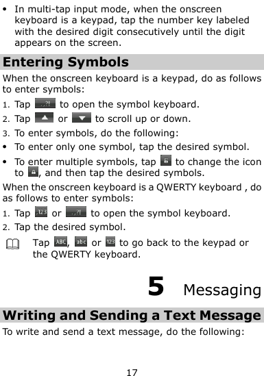  17  In multi-tap input mode, when the onscreen keyboard is a keypad, tap the number key labeled with the desired digit consecutively until the digit appears on the screen. Entering Symbols When the onscreen keyboard is a keypad, do as follows to enter symbols: 1. Tap    to open the symbol keyboard. 2. Tap    or    to scroll up or down. 3. To enter symbols, do the following:  To enter only one symbol, tap the desired symbol.  To enter multiple symbols, tap    to change the icon to  , and then tap the desired symbols. When the onscreen keyboard is a QWERTY keyboard , do as follows to enter symbols: 1. Tap   or    to open the symbol keyboard. 2. Tap the desired symbol.  Tap  ,    or    to go back to the keypad or the QWERTY keyboard. 5  Messaging Writing and Sending a Text Message To write and send a text message, do the following: 