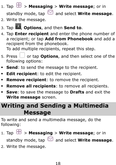  18 1. Tap  &gt; Messaging &gt; Write message; or in standby mode, tap    and select Write message. 2. Write the message. 3. Tap  , Options, and then Send to. 4. Tap Enter recipient and enter the phone number of a recipient; or tap Add from Phonebook and add a recipient from the phonebook. To add multiple recipients, repeat this step. 5. Press    or tap Options, and then select one of the following options:  Send: to send the message to the recipient.  Edit recipient: to edit the recipient.  Remove recipient: to remove the recipient.  Remove all recipients: to remove all recipients.  Save: to save the message to Drafts and exit the Write message screen. Writing and Sending a Multimedia Message To write and send a multimedia message, do the following: 1. Tap  &gt; Messaging &gt; Write message; or in standby mode, tap    and select Write message. 2. Write the message. 