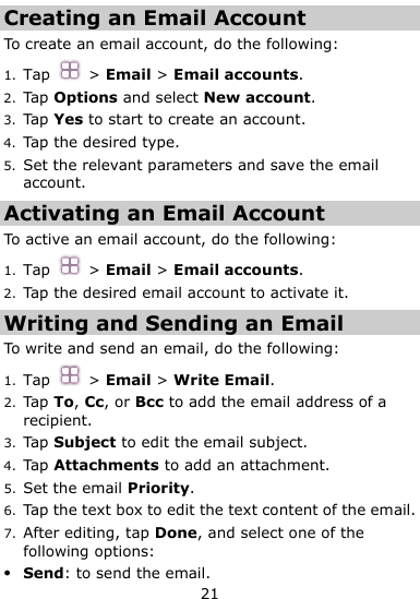  21 Creating an Email Account To create an email account, do the following:   1. Tap  &gt; Email &gt; Email accounts.   2. Tap Options and select New account. 3. Tap Yes to start to create an account. 4. Tap the desired type. 5. Set the relevant parameters and save the email account. Activating an Email Account To active an email account, do the following: 1. Tap  &gt; Email &gt; Email accounts.   2. Tap the desired email account to activate it. Writing and Sending an Email To write and send an email, do the following: 1. Tap  &gt; Email &gt; Write Email. 2. Tap To, Cc, or Bcc to add the email address of a recipient. 3. Tap Subject to edit the email subject. 4. Tap Attachments to add an attachment.   5. Set the email Priority. 6. Tap the text box to edit the text content of the email. 7. After editing, tap Done, and select one of the following options:  Send: to send the email. 