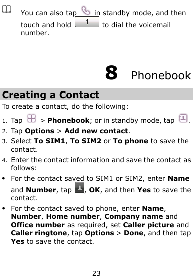  23  You can also tap    in standby mode, and then touch and hold    to dial the voicemail number.  8  Phonebook Creating a Contact To create a contact, do the following: 1. Tap  &gt; Phonebook; or in standby mode, tap  . 2. Tap Options &gt; Add new contact. 3. Select To SIM1, To SIM2 or To phone to save the contact. 4. Enter the contact information and save the contact as follows:  For the contact saved to SIM1 or SIM2, enter Name and Number, tap  , OK, and then Yes to save the contact.  For the contact saved to phone, enter Name, Number, Home number, Company name and Office number as required, set Caller picture and Caller ringtone, tap Options &gt; Done, and then tap Yes to save the contact.   