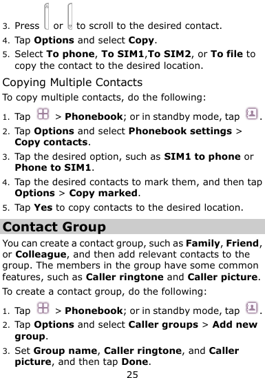  25 3. Press   or    to scroll to the desired contact. 4. Tap Options and select Copy. 5. Select To phone, To SIM1,To SIM2, or To file to copy the contact to the desired location. Copying Multiple Contacts To copy multiple contacts, do the following:   1. Tap  &gt; Phonebook; or in standby mode, tap  . 2. Tap Options and select Phonebook settings &gt; Copy contacts. 3. Tap the desired option, such as SIM1 to phone or Phone to SIM1. 4. Tap the desired contacts to mark them, and then tap Options &gt; Copy marked.   5. Tap Yes to copy contacts to the desired location. Contact Group You can create a contact group, such as Family, Friend, or Colleague, and then add relevant contacts to the group. The members in the group have some common features, such as Caller ringtone and Caller picture. To create a contact group, do the following:   1. Tap  &gt; Phonebook; or in standby mode, tap  . 2. Tap Options and select Caller groups &gt; Add new group. 3. Set Group name, Caller ringtone, and Caller picture, and then tap Done. 