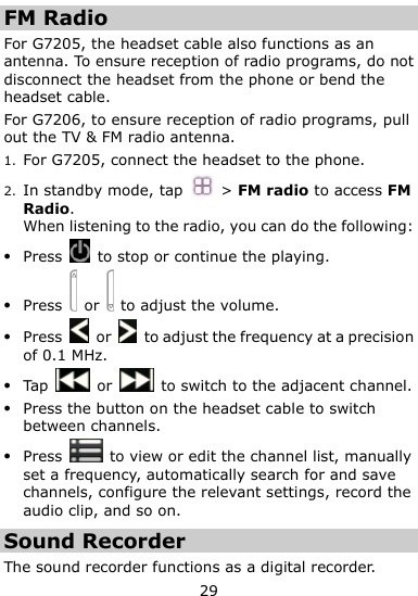  29 FM Radio For G7205, the headset cable also functions as an antenna. To ensure reception of radio programs, do not disconnect the headset from the phone or bend the headset cable. For G7206, to ensure reception of radio programs, pull out the TV &amp; FM radio antenna.   1. For G7205, connect the headset to the phone. 2. In standby mode, tap  &gt; FM radio to access FM Radio. When listening to the radio, you can do the following:  Press    to stop or continue the playing.  Press    or    to adjust the volume.  Press    or    to adjust the frequency at a precision of 0.1 MHz.  Tap    or    to switch to the adjacent channel.  Press the button on the headset cable to switch between channels.  Press    to view or edit the channel list, manually set a frequency, automatically search for and save channels, configure the relevant settings, record the audio clip, and so on. Sound Recorder The sound recorder functions as a digital recorder.   