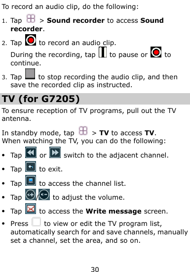  30 To record an audio clip, do the following: 1. Tap  &gt; Sound recorder to access Sound recorder. 2. Tap    to record an audio clip. During the recording, tap    to pause or    to continue. 3. Tap    to stop recording the audio clip, and then save the recorded clip as instructed. TV (for G7205) To ensure reception of TV programs, pull out the TV antenna.   In standby mode, tap  &gt; TV to access TV. When watching the TV, you can do the following:  Tap   or    switch to the adjacent channel.  Tap    to exit.  Tap    to access the channel list.  Tap  /  to adjust the volume.  Tap    to access the Write message screen.  Press    to view or edit the TV program list, automatically search for and save channels, manually set a channel, set the area, and so on. 