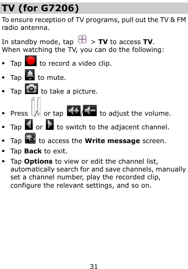  31 TV (for G7206) To ensure reception of TV programs, pull out the TV &amp; FM radio antenna. In standby mode, tap  &gt; TV to access TV. When watching the TV, you can do the following:  Tap    to record a video clip.  Tap    to mute.  Tap    to take a picture.  Press  /   or tap  /   to adjust the volume.  Tap    or    to switch to the adjacent channel.  Tap    to access the Write message screen.  Tap Back to exit.  Tap Options to view or edit the channel list, automatically search for and save channels, manually set a channel number, play the recorded clip, configure the relevant settings, and so on. 