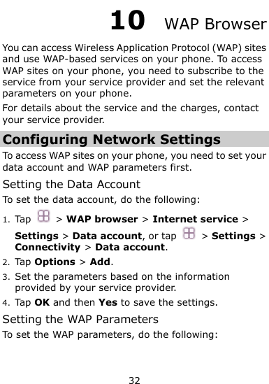  32 10  WAP Browser You can access Wireless Application Protocol (WAP) sites and use WAP-based services on your phone. To access WAP sites on your phone, you need to subscribe to the service from your service provider and set the relevant parameters on your phone.   For details about the service and the charges, contact your service provider. Configuring Network Settings To access WAP sites on your phone, you need to set your data account and WAP parameters first. Setting the Data Account To set the data account, do the following: 1. Tap   &gt; WAP browser &gt; Internet service &gt; Settings &gt; Data account, or tap    &gt; Settings &gt; Connectivity &gt; Data account. 2. Tap Options &gt; Add. 3. Set the parameters based on the information provided by your service provider. 4. Tap OK and then Yes to save the settings. Setting the WAP Parameters To set the WAP parameters, do the following: 