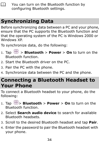  34  You can turn on the Bluetooth function by configuring Bluetooth settings.    Synchronizing Data Before synchronizing data between a PC and your phone, ensure that the PC supports the Bluetooth function and that the operating system of the PC is Windows 2000 or Windows XP. To synchronize data, do the following:   1. Tap  &gt; Bluetooth &gt; Power &gt; On to turn on the Bluetooth function. 2. Start the Bluetooth driver on the PC. 3. Pair the PC with the phone.   4. Synchronize data between the PC and the phone. Connecting a Bluetooth Headset to Your Phone To connect a Bluetooth headset to your phone, do the following:   1. Tap &gt; Bluetooth &gt; Power &gt; On to turn on the Bluetooth function. 2. Select Search audio device to search for available Bluetooth headsets. 3. Scroll to the desired Bluetooth headset and tap Pair. 4. Enter the password to pair the Bluetooth headset with your phone. 