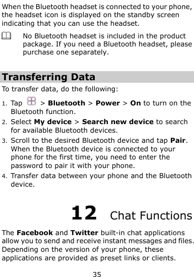  35 When the Bluetooth headset is connected to your phone, the headset icon is displayed on the standby screen indicating that you can use the headset.  No Bluetooth headset is included in the product package. If you need a Bluetooth headset, please purchase one separately.    Transferring Data To transfer data, do the following: 1. Tap  &gt; Bluetooth &gt; Power &gt; On to turn on the Bluetooth function. 2. Select My device &gt; Search new device to search for available Bluetooth devices.   3. Scroll to the desired Bluetooth device and tap Pair.   When the Bluetooth device is connected to your phone for the first time, you need to enter the password to pair it with your phone. 4. Transfer data between your phone and the Bluetooth device. 12  Chat Functions The Facebook and Twitter built-in chat applications allow you to send and receive instant messages and files. Depending on the version of your phone, these applications are provided as preset links or clients.   