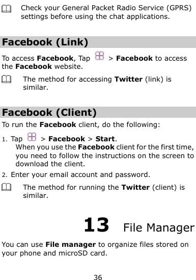  36  Check your General Packet Radio Service (GPRS) settings before using the chat applications.  Facebook (Link) To access Facebook, Tap    &gt; Facebook to access the Facebook website.  The method for accessing Twitter (link) is similar.  Facebook (Client) To run the Facebook client, do the following:   1. Tap    &gt; Facebook &gt; Start. When you use the Facebook client for the first time, you need to follow the instructions on the screen to download the client.   2. Enter your email account and password.  The method for running the Twitter (client) is similar. 13  File Manager You can use File manager to organize files stored on your phone and microSD card.   