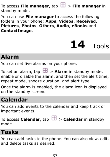  37 To access File manager, tap   &gt; File manager in standby mode.   You can use File manager to access the following folders in your phone: Apps, Videos, Received, Pictures, Photos, Others, Audio, eBooks and ContactImage. 14  Tools Alarm You can set five alarms on your phone.   To set an alarm, tap  &gt; Alarm in standby mode, enable or disable the alarm, and then set the alert time, repeat mode, snooze duration, and alert type. Once the alarm is enabled, the alarm icon is displayed on the standby screen.   Calendar You can add events to the calendar and keep track of important events. To access Calendar, tap  &gt; Calendar in standby mode. Tasks You can add tasks to the phone. You can also view, edit, and delete tasks as desired.   