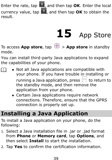  39 Enter the rate, tap  , and then tap OK. Enter the local currency value, tap  , and then tap OK to obtain the result. 15  App Store To access App store, tap  &gt; App store in standby mode. You can install third-party Java applications to expand the capabilities of your phone.     Not all Java applications are compatible with your phone. If you have trouble in installing or running a Java application, press    to return to the standby mode, and then remove the application from your phone.  Certain Java applications require network connections. Therefore, ensure that the GPRS connection is properly set up. Installing a Java Application To install a Java application on your phone, do the following: 1. Select a Java installation file in .jar or .jad format from Phone or Memory card, tap Options, and then select Install to start the installation. 2. Tap Yes to confirm the certification information. 