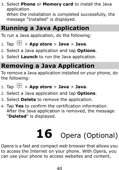  40 3. Select Phone or Memory card to install the Java application. When the installation is completed successfully, the message &quot;Installed&quot; is displayed. Running a Java Application   To run a Java application, do the following: 1. Tap    &gt; App store &gt; Java &gt; Java. 2. Select a Java application and tap Options. 3. Select Launch to run the Java application. Removing a Java Application To remove a Java application installed on your phone, do the following: 1. Tap    &gt; App store &gt; Java &gt; Java. 2. Select a Java application and tap Options. 3. Select Delete to remove the application. 4. Tap Yes to confirm the certification information. After the Java application is removed, the message &quot;Deleted&quot; is displayed. 16  Opera (Optional) Opera is a fast and compact web browser that allows you to access the Internet on your phone. With Opera, you can use your phone to access websites and content, 