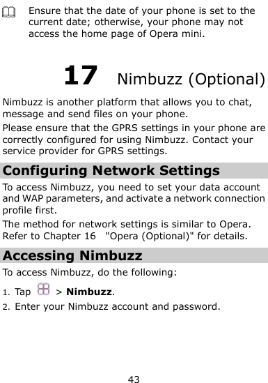  43  Ensure that the date of your phone is set to the current date; otherwise, your phone may not access the home page of Opera mini. 17  Nimbuzz (Optional) Nimbuzz is another platform that allows you to chat, message and send files on your phone.   Please ensure that the GPRS settings in your phone are correctly configured for using Nimbuzz. Contact your service provider for GPRS settings. Configuring Network Settings To access Nimbuzz, you need to set your data account and WAP parameters, and activate a network connection profile first.   The method for network settings is similar to Opera. Refer to Chapter 16    &quot;Opera (Optional)&quot; for details. Accessing Nimbuzz To access Nimbuzz, do the following:   1. Tap  &gt; Nimbuzz. 2. Enter your Nimbuzz account and password. 