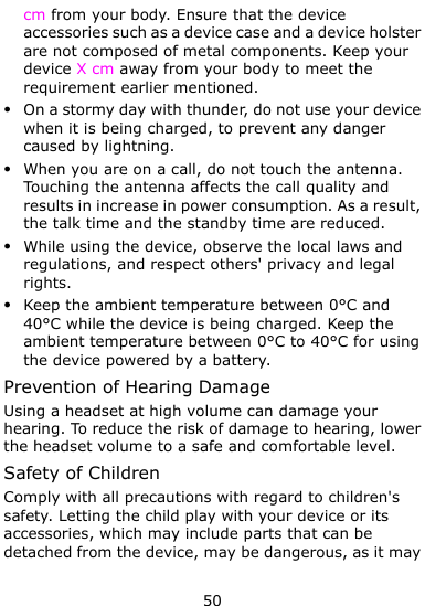  50 cm from your body. Ensure that the device accessories such as a device case and a device holster are not composed of metal components. Keep your device X cm away from your body to meet the requirement earlier mentioned.  On a stormy day with thunder, do not use your device when it is being charged, to prevent any danger caused by lightning.  When you are on a call, do not touch the antenna. Touching the antenna affects the call quality and results in increase in power consumption. As a result, the talk time and the standby time are reduced.  While using the device, observe the local laws and regulations, and respect others&apos; privacy and legal rights.  Keep the ambient temperature between 0°C and 40°C while the device is being charged. Keep the ambient temperature between 0°C to 40°C for using the device powered by a battery. Prevention of Hearing Damage Using a headset at high volume can damage your hearing. To reduce the risk of damage to hearing, lower the headset volume to a safe and comfortable level. Safety of Children Comply with all precautions with regard to children&apos;s safety. Letting the child play with your device or its accessories, which may include parts that can be detached from the device, may be dangerous, as it may 