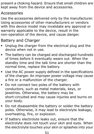  51 present a choking hazard. Ensure that small children are kept away from the device and accessories. Accessories Use the accessories delivered only by the manufacturer. Using accessories of other manufacturers or vendors with this device model may invalidate any approval or warranty applicable to the device, result in the non-operation of the device, and cause danger. Battery and Charger  Unplug the charger from the electrical plug and the device when not in use.  The battery can be charged and discharged hundreds of times before it eventually wears out. When the standby time and the talk time are shorter than the normal time, replace the battery.  Use the AC power supply defined in the specifications of the charger. An improper power voltage may cause a fire or a malfunction of the charger.  Do not connect two poles of the battery with conductors, such as metal materials, keys, or jewelries. Otherwise, the battery may be short-circuited and may cause injuries and burns on your body.  Do not disassemble the battery or solder the battery poles. Otherwise, it may lead to electrolyte leakage, overheating, fire, or explosion.  If battery electrolyte leaks out, ensure that the electrolyte does not touch your skin and eyes. When the electrolyte touches your skin or splashes into your 