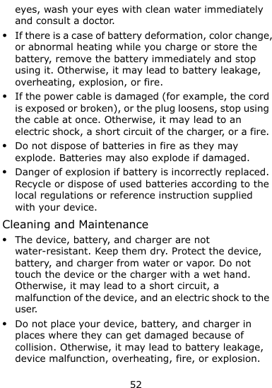  52 eyes, wash your eyes with clean water immediately and consult a doctor.  If there is a case of battery deformation, color change, or abnormal heating while you charge or store the battery, remove the battery immediately and stop using it. Otherwise, it may lead to battery leakage, overheating, explosion, or fire.  If the power cable is damaged (for example, the cord is exposed or broken), or the plug loosens, stop using the cable at once. Otherwise, it may lead to an electric shock, a short circuit of the charger, or a fire.  Do not dispose of batteries in fire as they may explode. Batteries may also explode if damaged.  Danger of explosion if battery is incorrectly replaced. Recycle or dispose of used batteries according to the local regulations or reference instruction supplied with your device. Cleaning and Maintenance  The device, battery, and charger are not water-resistant. Keep them dry. Protect the device, battery, and charger from water or vapor. Do not touch the device or the charger with a wet hand. Otherwise, it may lead to a short circuit, a malfunction of the device, and an electric shock to the user.  Do not place your device, battery, and charger in places where they can get damaged because of collision. Otherwise, it may lead to battery leakage, device malfunction, overheating, fire, or explosion.   
