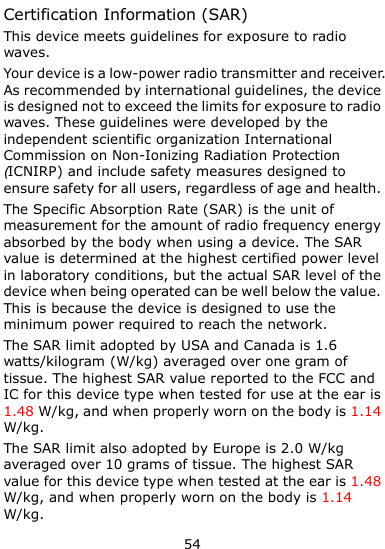  54 Certification Information (SAR) This device meets guidelines for exposure to radio waves. Your device is a low-power radio transmitter and receiver. As recommended by international guidelines, the device is designed not to exceed the limits for exposure to radio waves. These guidelines were developed by the independent scientific organization International Commission on Non-Ionizing Radiation Protection (ICNIRP) and include safety measures designed to ensure safety for all users, regardless of age and health.   The Specific Absorption Rate (SAR) is the unit of measurement for the amount of radio frequency energy absorbed by the body when using a device. The SAR value is determined at the highest certified power level in laboratory conditions, but the actual SAR level of the device when being operated can be well below the value. This is because the device is designed to use the minimum power required to reach the network. The SAR limit adopted by USA and Canada is 1.6 watts/kilogram (W/kg) averaged over one gram of tissue. The highest SAR value reported to the FCC and IC for this device type when tested for use at the ear is 1.48 W/kg, and when properly worn on the body is 1.14 W/kg. The SAR limit also adopted by Europe is 2.0 W/kg averaged over 10 grams of tissue. The highest SAR value for this device type when tested at the ear is 1.48 W/kg, and when properly worn on the body is 1.14 W/kg. 