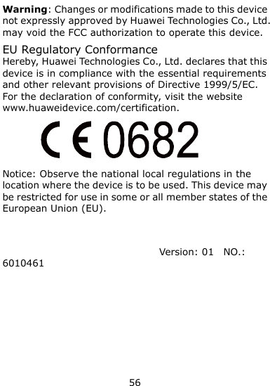  56 Warning: Changes or modifications made to this device not expressly approved by Huawei Technologies Co., Ltd. may void the FCC authorization to operate this device. EU Regulatory Conformance Hereby, Huawei Technologies Co., Ltd. declares that this device is in compliance with the essential requirements and other relevant provisions of Directive 1999/5/EC. For the declaration of conformity, visit the website www.huaweidevice.com/certification.  Notice: Observe the national local regulations in the location where the device is to be used. This device may be restricted for use in some or all member states of the European Union (EU).   Version: 01    NO.: 6010461 