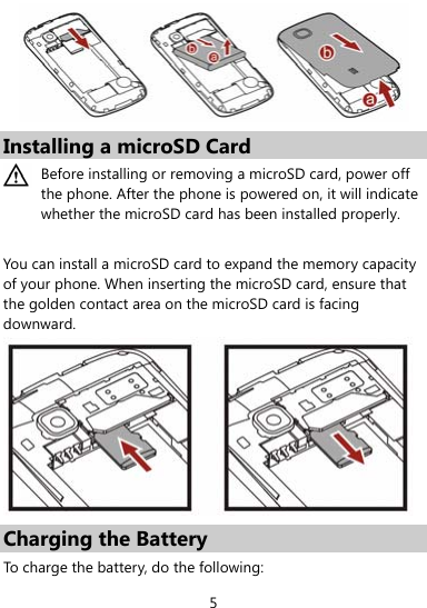  5  Installing a microSD Card  Before installing or removing a microSD card, power off the phone. After the phone is powered on, it will indicate whether the microSD card has been installed properly.  You can install a microSD card to expand the memory capacity of your phone. When inserting the microSD card, ensure that the golden contact area on the microSD card is facing downward.  Charging the Battery To charge the battery, do the following: 