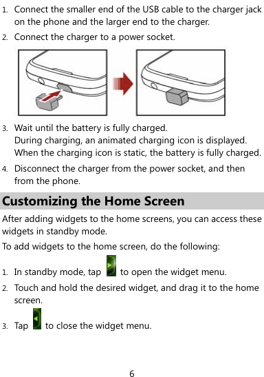  6 1. Connect the smaller end of the USB cable to the charger jack on the phone and the larger end to the charger.   2. Connect the charger to a power socket.  3. Wait until the battery is fully charged. During charging, an animated charging icon is displayed. When the charging icon is static, the battery is fully charged. 4. Disconnect the charger from the power socket, and then from the phone. Customizing the Home Screen   After adding widgets to the home screens, you can access these widgets in standby mode. To add widgets to the home screen, do the following:   1. In standby mode, tap    to open the widget menu. 2. Touch and hold the desired widget, and drag it to the home screen. 3. Tap    to close the widget menu. 