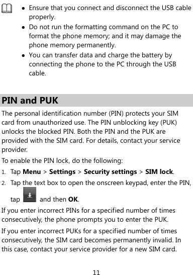  11   Ensure that you connect and disconnect the USB cable properly.  Do not run the formatting command on the PC to format the phone memory; and it may damage the phone memory permanently.  You can transfer data and charge the battery by connecting the phone to the PC through the USB cable.   PIN and PUK   The personal identification number (PIN) protects your SIM card from unauthorized use. The PIN unblocking key (PUK) unlocks the blocked PIN. Both the PIN and the PUK are provided with the SIM card. For details, contact your service provider. To enable the PIN lock, do the following: 1. Tap Menu &gt; Settings &gt; Security settings &gt; SIM lock. 2. Tap the text box to open the onscreen keypad, enter the PIN, tap   and then OK. If you enter incorrect PINs for a specified number of times consecutively, the phone prompts you to enter the PUK. If you enter incorrect PUKs for a specified number of times consecutively, the SIM card becomes permanently invalid. In this case, contact your service provider for a new SIM card. 