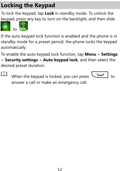  12 Locking the Keypad To lock the keypad , tap Lock in standby mode. To unlock the keypad, press any key to turn on the backlight, and then slide  to  . If the auto keypad lock function is enabled and the phone is in standby mode for a preset period, the phone locks the keypad automatically.  To enable the auto keypad lock function, tap Menu &gt; Settings &gt; Security settings &gt; Auto keypad lock, and then select the desired preset duration.  When the keypad is locked, you can press   to answer a call or make an emergency call. 