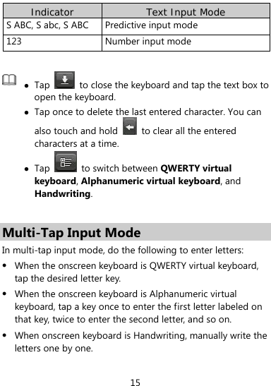  15 Indicator  Text Input Mode S ABC, S abc, S ABC  Predictive input mode   123 Number input mode    Tap    to close the keyboard and tap the text box to open the keyboard.  Tap once to delete the last entered character. You can also touch and hold    to clear all the entered characters at a time.  Tap   to switch between QWERTY virtual keyboard, Alphanumeric virtual keyboard, and Handwriting.   Multi-Tap Input Mode In multi-tap input mode, do the following to enter letters:  When the onscreen keyboard is QWERTY virtual keyboard, tap the desired letter key.  When the onscreen keyboard is Alphanumeric virtual keyboard, tap a key once to enter the first letter labeled on that key, twice to enter the second letter, and so on.  When onscreen keyboard is Handwriting, manually write the letters one by one. 