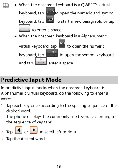  16   When the onscreen keyboard is a QWERTY virtual keyboard, tap  to open the numeric and symbol keyboard, tap    to start a new paragraph, or tap   to enter a space.  When the onscreen keyboard is a Alphanumeric virtual keyboard, tap     to open the numeric keyboard, tap    to open the symbol keyboard, and tap   enter a space.  Predictive Input Mode In predictive input mode, when the onscreen keyboard is Alphanumeric virtual keyboard, do the following to enter a word: 1. Tap each key once according to the spelling sequence of the desired word. The phone displays the commonly used words according to the sequence of key taps. 2. Tap   or    to scroll left or right. 3. Tap the desired word. 