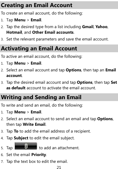  21 Creating an Email Account To create an email account, do the following:   1. Tap Menu &gt; Email.  2. Tap the desired type from a list including Gmail, Yahoo, Hotmail, and Other Email accounts. 3. Set the relevant parameters and save the email account. Activating an Email Account To active an email account, do the following: 1. Tap Menu &gt; Email. 2. Select an email account and tap Options, then tap an Email account. 3. Tap the desired email account and tap Options, then tap Set as default account to activate the email account.   Writing and Sending an Email To write and send an email, do the following: 1. Tap Menu &gt; Email. 2. Select an email account to send an email and tap Options, then tap Write Email. 3. Tap To to add the email address of a recipient. 4. Tap Subject to edit the email subject. 5. Tap    to add an attachment.   6. Set the email Priority. 7. Tap the text box to edit the email. 