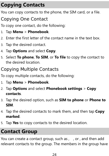  24 Copying Contacts You can copy contacts to the phone, the SIM card, or a file. Copying One Contact To copy one contact, do the following:   1. Tap Menu &gt; Phonebook. 2. Enter the first letter of the contact name in the text box. 3. Tap the desired contact. 4. Tap Options and select Copy. 5. Select To phone, To SIM, or To file to copy the contact to the desired location. Copying Multiple Contacts To copy multiple contacts, do the following:   1. Tap Menu &gt; Phonebook.   2. Tap Options and select Phonebook settings &gt; Copy contacts. 3. Tap the desired option, such as SIM to phone or Phone to SIM. 4. Tap the desired contacts to mark them, and then tap Copy marked.  5. Tap Yes  to copy contacts to the desired location. Contact Group You can create a contact group, such as ,   , or , and then add relevant contacts to the group. The members in the group have 
