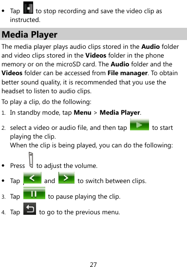  27  Tap    to stop recording and save the video clip as instructed. Media Player The media player plays audio clips stored in the Audio folder and video clips stored in the Videos folder in the phone memory or on the microSD card. The Audio folder and the Videos folder can be accessed from File manager. To obtain better sound quality, it is recommended that you use the headset to listen to audio clips.   To play a clip, do the following: 1. In standby mode, tap Menu &gt; Media Player. 2. select a video or audio file, and then tap   to start playing the clip. When the clip is being played, you can do the following:  Press    to adjust the volume.  Tap    and    to switch between clips. 3. Tap    to pause playing the clip. 4. Tap    to go to the previous menu. 