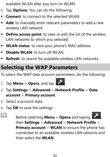  31 available WLAN after you turn on WLAN. 4. Tap Options, You can do the following:  Connect: to connect to the selected WLAN.  Add: to manually enter relevant parameters to add a new wireless LAN network.  Define access point: to view or edit the list of the wireless LAN networks to which you selected.  WLAN status: to view your phone’s MAC address.  Disable WLAN: to turn off WLAN.  Refresh: to search for available wireless LAN networks.     Selecting the WAP Parameters To select the WAP data account parameters, do the following: 1. Tap Menu &gt; Opera, and tap .  2. Tap Settings &gt; Advanced &gt; Network Profile &gt; Data account &gt; Primary account. 3. Select a account data. 4. Tap OK to save the settings.  Before selecting Menu &gt; Opera and taping , then Settings &gt; Advanced &gt; Network Profile &gt; Primary account &gt; WLAN to ensure the phone has connected to an available wireless LAN network and then select the WLAN.  