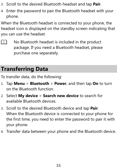  33 3. Scroll to the desired Bluetooth headset and tap Pair. 4. Enter the password to pair the Bluetooth headset with your phone. When the Bluetooth headset is connected to your phone, the headset icon is displayed on the standby screen indicating that you can use the headset.  No Bluetooth headset is included in the product package. If you need a Bluetooth headset, please purchase one separately.    Transferring Data To transfer data, do the following: 1. Tap Menu &gt; Bluetooth &gt; Power, and then tap On to turn on the Bluetooth function. 2. Select My device &gt; Search new device to search for available Bluetooth devices.   3. Scroll to the desired Bluetooth device and tap Pair.  When the Bluetooth device is connected to your phone for the first time, you need to enter the password to pair it with your phone. 4. Transfer data between your phone and the Bluetooth device. 