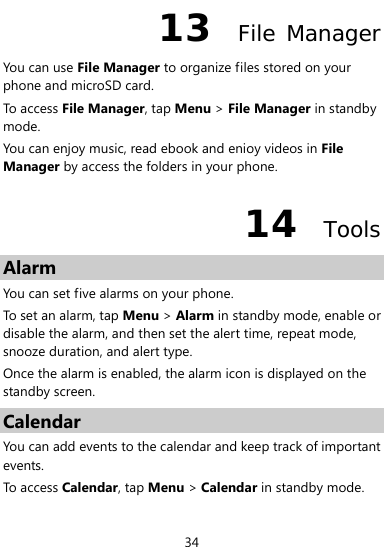  34 13  File Manager You can use File Manager to organize files stored on your phone and microSD card.   To access File Manager, tap Menu &gt; File Manager in standby mode.  You can enjoy music, read ebook and enioy videos in File Manager by access the folders in your phone. 14  Tools Alarm You can set five alarms on your phone. To set an alarm, tap Menu &gt; Alarm in standby mode, enable or disable the alarm, and then set the alert time, repeat mode, snooze duration, and alert type. Once the alarm is enabled, the alarm icon is displayed on the standby screen. Calendar You can add events to the calendar and keep track of important events. To access Calendar, tap Menu &gt; Calendar in standby mode. 