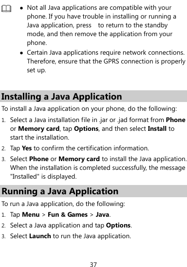  37   Not all Java applications are compatible with your phone. If you have trouble in installing or running a Java application, press    to return to the standby mode, and then remove the application from your phone.  Certain Java applications require network connections. Therefore, ensure that the GPRS connection is properly set up.  Installing a Java Application To install a Java application on your phone, do the following: 1. Select a Java installation file in .jar or .jad format from Phone or Memory card, tap Options, and then select Install to start the installation. 2. Tap Yes  to confirm the certification information. 3. Select Phone or Memory card to install the Java application. When the installation is completed successfully, the message &quot;Installed&quot; is displayed. Running a Java Application   To run a Java application, do the following: 1. Tap Menu &gt; Fun &amp; Games &gt; Java. 2. Select a Java application and tap Options. 3. Select Launch to run the Java application. 
