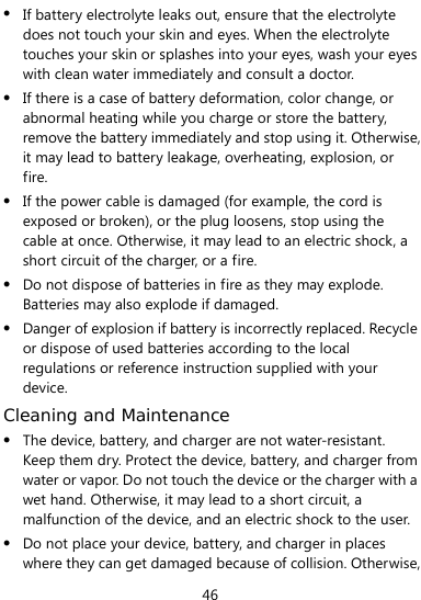  46  If battery electrolyte leaks out, ensure that the electrolyte does not touch your skin and eyes. When the electrolyte touches your skin or splashes into your eyes, wash your eyes with clean water immediately and consult a doctor.  If there is a case of battery deformation, color change, or abnormal heating while you charge or store the battery, remove the battery immediately and stop using it. Otherwise, it may lead to battery leakage, overheating, explosion, or fire.  If the power cable is damaged (for example, the cord is exposed or broken), or the plug loosens, stop using the cable at once. Otherwise, it may lead to an electric shock, a short circuit of the charger, or a fire.  Do not dispose of batteries in fire as they may explode. Batteries may also explode if damaged.  Danger of explosion if battery is incorrectly replaced. Recycle or dispose of used batteries according to the local regulations or reference instruction supplied with your device. Cleaning and Maintenance  The device, battery, and charger are not water-resistant. Keep them dry. Protect the device, battery, and charger from water or vapor. Do not touch the device or the charger with a wet hand. Otherwise, it may lead to a short circuit, a malfunction of the device, and an electric shock to the user.  Do not place your device, battery, and charger in places where they can get damaged because of collision. Otherwise, 
