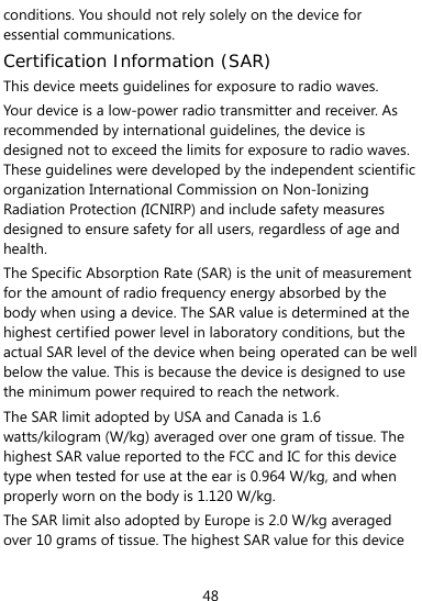  48 conditions. You should not rely solely on the device for essential communications. Certification Information (SAR) This device meets guidelines for exposure to radio waves. Your device is a low-power radio transmitter and receiver. As recommended by international guidelines, the device is designed not to exceed the limits for exposure to radio waves. These guidelines were developed by the independent scientific organization International Commission on Non-Ionizing Radiation Protection (ICNIRP) and include safety measures designed to ensure safety for all users, regardless of age and health.  The Specific Absorption Rate (SAR) is the unit of measurement for the amount of radio frequency energy absorbed by the body when using a device. The SAR value is determined at the highest certified power level in laboratory conditions, but the actual SAR level of the device when being operated can be well below the value. This is because the device is designed to use the minimum power required to reach the network. The SAR limit adopted by USA and Canada is 1.6 watts/kilogram (W/kg) averaged over one gram of tissue. The highest SAR value reported to the FCC and IC for this device type when tested for use at the ear is 0.964 W/kg, and when properly worn on the body is 1.120 W/kg. The SAR limit also adopted by Europe is 2.0 W/kg averaged over 10 grams of tissue. The highest SAR value for this device 