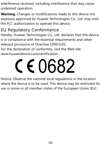  50 interference received, including interference that may cause undesired operation. Warning: Changes or modifications made to this device not expressly approved by Huawei Technologies Co., Ltd. may void the FCC authorization to operate this device. EU Regulatory Conformance Hereby, Huawei Technologies Co., Ltd. declares that this device is in compliance with the essential requirements and other relevant provisions of Directive 1999/5/EC. For the declaration of conformity, visit the Web site www.huaweidevice.com/certification.  Notice: Observe the national local regulations in the location where the device is to be used. This device may be restricted for use in some or all member states of the European Union (EU).         