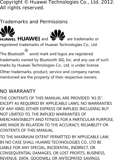 Copyright © Huawei Technologies Co., Ltd. 2012. All rights reserved.  Trademarks and Permissions ,  , and   are trademarks or registered trademarks of Huawei Technologies Co., Ltd. The Bluetooth® word mark and logos are registered trademarks owned by Bluetooth SIG, Inc. and any use of such marks by Huawei Technologies Co., Ltd. is under license. Other trademarks, product, service and company names mentioned are the property of their respective owners.  NO WARRANTY THE CONTENTS OF THIS MANUAL ARE PROVIDED “AS IS”. EXCEPT AS REQUIRED BY APPLICABLE LAWS, NO WARRANTIES OF ANY KIND, EITHER EXPRESS OR IMPLIED, INCLUDING BUT NOT LIMITED TO, THE IMPLIED WARRANTIES OF MERCHANTABILITY AND FITNESS FOR A PARTICULAR PURPOSE, ARE MADE IN RELATION TO THE ACCURACY, RELIABILITY OR CONTENTS OF THIS MANUAL. TO THE MAXIMUM EXTENT PERMITTED BY APPLICABLE LAW, IN NO CASE SHALL HUAWEI TECHNOLOGIES CO., LTD BE LIABLE FOR ANY SPECIAL, INCIDENTAL, INDIRECT, OR CONSEQUENTIAL DAMAGES, OR LOST PROFITS, BUSINESS, REVENUE, DATA, GOODWILL OR ANTICIPATED SAVINGS. 