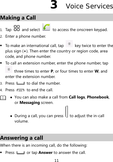 11 3  Voice Services Making a Call 1. Tap   and select   to access the onscreen keypad. 2. Enter a phone number. z To make an international call, tap    key twice to enter the plus sign (+). Then enter the country or region code, area code, and phone number. z To call an extension number, enter the phone number, tap   three times to enter P, or four times to enter W, and enter the extension number. 3. Press    to dial the number. 4. Press    to end the call.  z You can also make a call from Call logs, Phonebook, or Messaging screen. z During a call, you can press    to adjust the in-call volume.  Answering a call When there is an incoming call, do the following: z Press   or tap Answer to answer the call. 