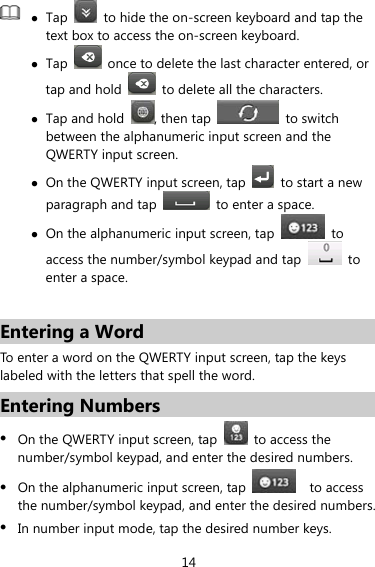 14  z Tap    to hide the on-screen keyboard and tap the text box to access the on-screen keyboard. z Tap    once to delete the last character entered, or tap and hold    to delete all the characters. z Tap and hold , then tap  to switch between the alphanumeric input screen and the QWERTY input screen. z On the QWERTY input screen, tap    to start a new paragraph and tap    to enter a space. z On the alphanumeric input screen, tap   to access the number/symbol keypad and tap   to enter a space.  Entering a Word To enter a word on the QWERTY input screen, tap the keys labeled with the letters that spell the word. Entering Numbers z On the QWERTY input screen, tap   to access the number/symbol keypad, and enter the desired numbers. z On the alphanumeric input screen, tap    to access the number/symbol keypad, and enter the desired numbers. z In number input mode, tap the desired number keys. 