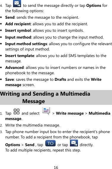 16 4. Tap    to send the message directly or tap Options for the following options: z Send: sends the message to the recipient. z Add recipient: allows you to add the recipient. z Insert symbol: allows you to insert symbols. z Input method: allows you to change the input method. z Input method settings: allows you to configure the relevant settings of input method. z Insert template: allows you to add SMS templates to the message. z Advanced: allows you to insert numbers or names in the phonebook to the message. z Save: saves the message to Drafts and exits the Write message screen. Writing and Sending a Multimedia Message 1. Tap   and select   &gt; Write message &gt; Multimedia message. 2. Write the multimedia message. 3. Tap phone number input box to enter the recipient&apos;s phone number. To add a recipient from the phonebook, tap Options &gt; Send , tap   or tap   directly. To add multiple recipients, repeat this step. 