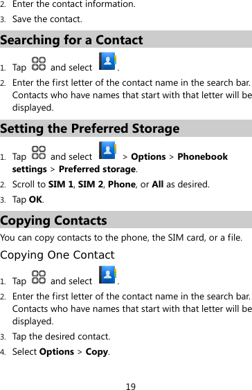 19 2. Enter the contact information. 3. Save the contact. Searching for a Contact 1. Tap   and select  . 2. Enter the first letter of the contact name in the search bar.   Contacts who have names that start with that letter will be displayed. Setting the Preferred Storage 1. Tap   and select   &gt; Options &gt; Phonebook settings &gt; Preferred storage. 2. Scroll to SIM 1, SIM 2, Phone, or All as desired. 3. Tap OK. Copying Contacts You can copy contacts to the phone, the SIM card, or a file. Copying One Contact 1. Tap   and select  . 2. Enter the first letter of the contact name in the search bar. Contacts who have names that start with that letter will be displayed. 3. Tap the desired contact. 4. Select Options &gt; Copy. 