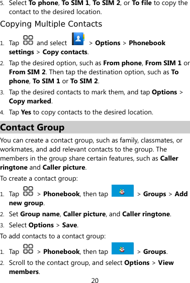 20 5. Select To ph one, To SIM 1, To S IM 2, or To file to copy the contact to the desired location. Copying Multiple Contacts 1. Tap   and select   &gt; Options &gt; Phonebook settings &gt; Copy contacts. 2. Tap the desired option, such as From phone, From SIM 1 or From SIM 2. Then tap the destination option, such as To phone, To S IM  1 or To S IM  2. 3. Tap the desired contacts to mark them, and tap Options &gt; Copy marked. 4. Tap Yes to copy contacts to the desired location. Contact Group You can create a contact group, such as family, classmates, or workmates, and add relevant contacts to the group. The members in the group share certain features, such as Caller ringtone and Caller picture. To create a contact group: 1. Tap   &gt; Phonebook, then tap   &gt; Groups &gt; Add new group. 2. Set Group name, Caller picture, and Caller ringtone. 3. Select Options &gt; Save. To add contacts to a contact group: 1. Tap   &gt; Phonebook, then tap   &gt; Groups. 2. Scroll to the contact group, and select Options &gt; View members. 